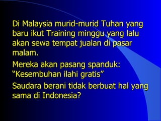 Di Malaysia murid-murid Tuhan yang
baru ikut Training minggu yang lalu
akan sewa tempat jualan di pasar
malam.
Mereka akan pasang spanduk:
“Kesembuhan ilahi gratis”
Saudara berani tidak berbuat hal yang
sama di Indonesia?
 