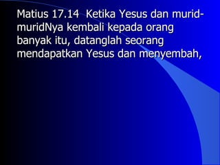 Matius 17.14 Ketika Yesus dan murid-
muridNya kembali kepada orang
banyak itu, datanglah seorang
mendapatkan Yesus dan menyembah,
 