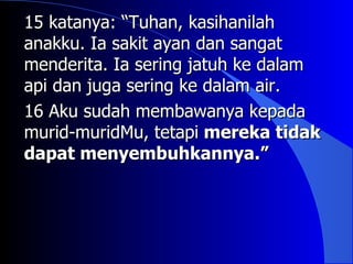 15 katanya: “Tuhan, kasihanilah
anakku. Ia sakit ayan dan sangat
menderita. Ia sering jatuh ke dalam
api dan juga sering ke dalam air.
16 Aku sudah membawanya kepada
murid-muridMu, tetapi mereka tidak
dapat menyembuhkannya.”
 