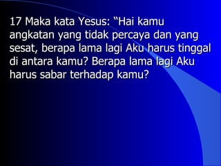 17 Maka kata Yesus: “Hai kamu
angkatan yang tidak percaya dan yang
sesat, berapa lama lagi Aku harus tinggal
di antara kamu? Berapa lama lagi Aku
harus sabar terhadap kamu?
 
