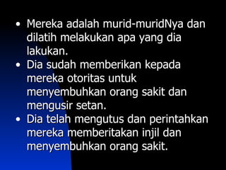 • Mereka adalah murid-muridNya dan
  dilatih melakukan apa yang dia
  lakukan.
• Dia sudah memberikan kepada
  mereka otoritas untuk
  menyembuhkan orang sakit dan
  mengusir setan.
• Dia telah mengutus dan perintahkan
  mereka memberitakan injil dan
  menyembuhkan orang sakit.
 