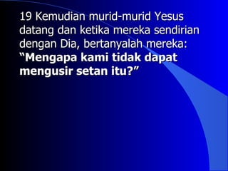19 Kemudian murid-murid Yesus
datang dan ketika mereka sendirian
dengan Dia, bertanyalah mereka:
“Mengapa kami tidak dapat
mengusir setan itu?”
 