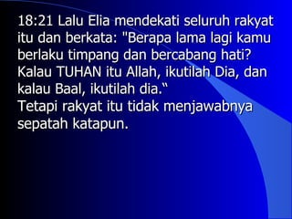 18:21 Lalu Elia mendekati seluruh rakyat
itu dan berkata: "Berapa lama lagi kamu
berlaku timpang dan bercabang hati?
Kalau TUHAN itu Allah, ikutilah Dia, dan
kalau Baal, ikutilah dia.“
Tetapi rakyat itu tidak menjawabnya
sepatah katapun.
 