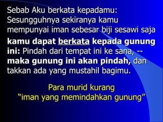 Sebab Aku berkata kepadamu:
Sesungguhnya sekiranya kamu
mempunyai iman sebesar biji sesawi saja
kamu dapat berkata kepada gunung
ini: Pindah dari tempat ini ke sana, --
maka gunung ini akan pindah, dan
takkan ada yang mustahil bagimu.

          Para murid kurang
  “iman yang memindahkan gunung”
 