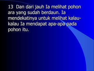 13 Dan dari jauh Ia melihat pohon
ara yang sudah berdaun. Ia
mendekatinya untuk melihat kalau-
kalau Ia mendapat apa-apa pada
pohon itu.
 