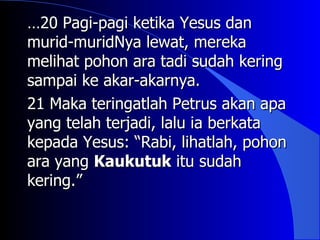 …20 Pagi-pagi ketika Yesus dan
murid-muridNya lewat, mereka
melihat pohon ara tadi sudah kering
sampai ke akar-akarnya.
21 Maka teringatlah Petrus akan apa
yang telah terjadi, lalu ia berkata
kepada Yesus: “Rabi, lihatlah, pohon
ara yang Kaukutuk itu sudah
kering.”
 
