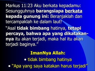 Markus 11:23 Aku berkata kepadamu:
Sesungguhnya barangsiapa berkata
kepada gunung ini: Beranjaklah dan
tercampaklah ke dalam laut!
“Asal tidak bimbang hatinya, tetapi
percaya, bahwa apa yang dikatakan-
nya itu akan terjadi, maka hal itu akan
terjadi baginya.”
             ImanNya Allah:
         • tidak bimbang hatinya
 • “Apa yang saya katakan harus terjadi”
 