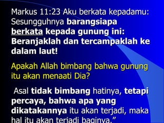 Markus 11:23 Aku berkata kepadamu:
Sesungguhnya barangsiapa
berkata kepada gunung ini:
Beranjaklah dan tercampaklah ke
dalam laut!
Apakah Allah bimbang bahwa gunung
itu akan menaati Dia?
Asal tidak bimbang hatinya, tetapi
percaya, bahwa apa yang
dikatakannya itu akan terjadi, maka
 