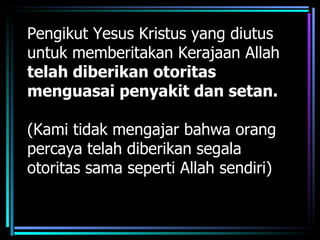 Pengikut Yesus Kristus yang diutus
untuk memberitakan Kerajaan Allah
telah diberikan otoritas
menguasai penyakit dan setan.

(Kami tidak mengajar bahwa orang
percaya telah diberikan segala
otoritas sama seperti Allah sendiri)
 