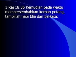 1 Raj 18:36 Kemudian pada waktu
mempersembahkan korban petang,
tampillah nabi Elia dan berkata:
 