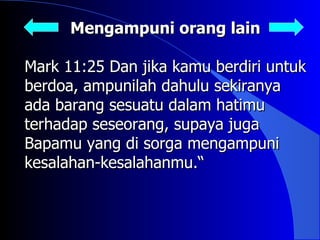 Mengampuni orang lain

Mark 11:25 Dan jika kamu berdiri untuk
berdoa, ampunilah dahulu sekiranya
ada barang sesuatu dalam hatimu
terhadap seseorang, supaya juga
Bapamu yang di sorga mengampuni
kesalahan-kesalahanmu.“
 