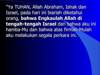 "Ya TUHAN, Allah Abraham, Ishak dan
Israel, pada hari ini biarlah diketahui
orang, bahwa Engkaulah Allah di
tengah-tengah Israel dan bahwa aku ini
hamba-Mu dan bahwa atas firman-Mulah
aku melakukan segala perkara ini.
 