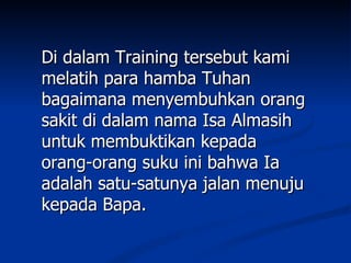 Di dalam Training tersebut kami
melatih para hamba Tuhan
bagaimana menyembuhkan orang
sakit di dalam nama Isa Almasih
untuk membuktikan kepada
orang-orang suku ini bahwa Ia
adalah satu-satunya jalan menuju
kepada Bapa.
 