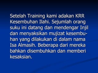 Setelah Training kami adakan KRR
Kesembuhan Ilahi. Sejumlah orang
suku ini datang dan mendengar Injil
dan menyaksikan mujizat kesembu-
han yang dilakukan di dalam nama
Isa Almasih. Beberapa dari mereka
bahkan disembuhkan dan memberi
kesaksian.
 
