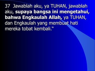 37 Jawablah aku, ya TUHAN, jawablah
aku, supaya bangsa ini mengetahui,
bahwa Engkaulah Allah, ya TUHAN,
dan Engkaulah yang membuat hati
mereka tobat kembali.“
 