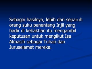 Sebagai hasilnya, lebih dari separuh
orang suku penentang Injil yang
hadir di kebaktian itu mengambil
keputusan untuk mengikut Isa
Almasih sebagai Tuhan dan
Juruselamat mereka.
 