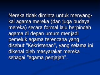 Mereka tidak diminta untuk menyang-
kal agama mereka (dan juga budaya
mereka) secara formal lalu berpindah
agama di depan umum menjadi
pemeluk agama terencana yang
disebut "Kekristenan", yang selama ini
dikenal oleh masyarakat mereka
sebagai "agama penjajah".
 