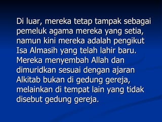 Di luar, mereka tetap tampak sebagai
pemeluk agama mereka yang setia,
namun kini mereka adalah pengikut
Isa Almasih yang telah lahir baru.
Mereka menyembah Allah dan
dimuridkan sesuai dengan ajaran
Alkitab bukan di gedung gereja,
melainkan di tempat lain yang tidak
disebut gedung gereja.
 