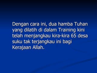Dengan cara ini, dua hamba Tuhan
yang dilatih di dalam Training kini
telah menjangkau kira-kira 65 desa
suku tak terjangkau ini bagi
Kerajaan Allah.
 