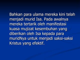 Bahkan para ulama mereka kini telah
menjadi murid Isa. Pada awalnya
mereka tertarik oleh manifestasi
kuasa mujizat kesembuhan yang
diberikan oleh Isa kepada para
muridNya untuk menjadi saksi-saksi
Kristus yang efektif.
 
