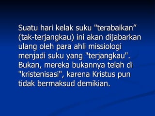 Suatu hari kelak suku "terabaikan”
(tak-terjangkau) ini akan dijabarkan
ulang oleh para ahli missiologi
menjadi suku yang "terjangkau".
Bukan, mereka bukannya telah di
"kristenisasi", karena Kristus pun
tidak bermaksud demikian.
 