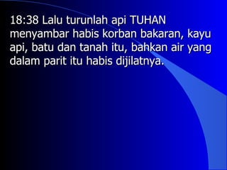 18:38 Lalu turunlah api TUHAN
menyambar habis korban bakaran, kayu
api, batu dan tanah itu, bahkan air yang
dalam parit itu habis dijilatnya.
 