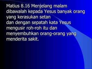 Matius 8.16 Menjelang malam
dibawalah kepada Yesus banyak orang
yang kerasukan setan
dan dengan sepatah kata Yesus
mengusir roh-roh itu dan
menyembuhkan orang-orang yang
menderita sakit.
 