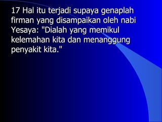 17 Hal itu terjadi supaya genaplah
firman yang disampaikan oleh nabi
Yesaya: "Dialah yang memikul
kelemahan kita dan menanggung
penyakit kita."
 