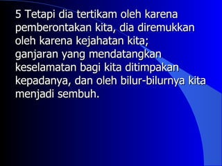 5 Tetapi dia tertikam oleh karena
pemberontakan kita, dia diremukkan
oleh karena kejahatan kita;
ganjaran yang mendatangkan
keselamatan bagi kita ditimpakan
kepadanya, dan oleh bilur-bilurnya kita
menjadi sembuh.
 