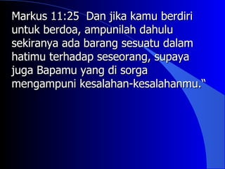 Markus 11:25 Dan jika kamu berdiri
untuk berdoa, ampunilah dahulu
sekiranya ada barang sesuatu dalam
hatimu terhadap seseorang, supaya
juga Bapamu yang di sorga
mengampuni kesalahan-kesalahanmu.“
 