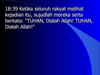 18:39 Ketika seluruh rakyat melihat
kejadian itu, sujudlah mereka serta
berkata: "TUHAN, Dialah Allah! TUHAN,
Dialah Allah!"
 