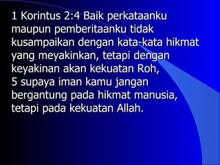 1 Korintus 2:4 Baik perkataanku
maupun pemberitaanku tidak
kusampaikan dengan kata-kata hikmat
yang meyakinkan, tetapi dengan
keyakinan akan kekuatan Roh,
5 supaya iman kamu jangan
bergantung pada hikmat manusia,
tetapi pada kekuatan Allah.
 
