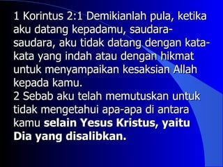1 Korintus 2:1 Demikianlah pula, ketika
aku datang kepadamu, saudara-
saudara, aku tidak datang dengan kata-
kata yang indah atau dengan hikmat
untuk menyampaikan kesaksian Allah
kepada kamu.
2 Sebab aku telah memutuskan untuk
tidak mengetahui apa-apa di antara
kamu selain Yesus Kristus, yaitu
Dia yang disalibkan.
 