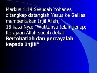 Markus 1:14 Sesudah Yohanes
ditangkap datanglah Yesus ke Galilea
memberitakan Injil Allah,
15 kata-Nya: "Waktunya telah genap;
Kerajaan Allah sudah dekat.
Bertobatlah dan percayalah
kepada Injil!“
 