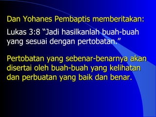 Dan Yohanes Pembaptis memberitakan:
Lukas 3:8 “Jadi hasilkanlah buah-buah
          “
yang sesuai dengan pertobatan.”

Pertobatan yang sebenar-benarnya akan
disertai oleh buah-buah yang kelihatan
dan perbuatan yang baik dan benar.
 