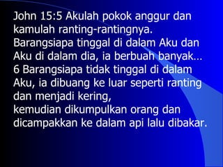John 15:5 Akulah pokok anggur dan
kamulah ranting-rantingnya.
Barangsiapa tinggal di dalam Aku dan
Aku di dalam dia, ia berbuah banyak…
6 Barangsiapa tidak tinggal di dalam
Aku, ia dibuang ke luar seperti ranting
dan menjadi kering,
kemudian dikumpulkan orang dan
dicampakkan ke dalam api lalu dibakar.
 