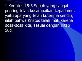 1 Korintus 15:3 Sebab yang sangat
penting telah kusampaikan kepadamu,
yaitu apa yang telah kuterima sendiri,
ialah bahwa Kristus telah mati karena
dosa-dosa kita, sesuai dengan Kitab
Suci,
 