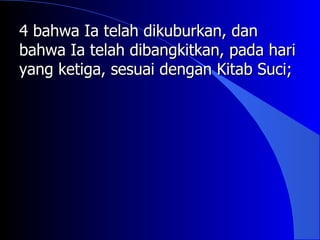 4 bahwa Ia telah dikuburkan, dan
bahwa Ia telah dibangkitkan, pada hari
yang ketiga, sesuai dengan Kitab Suci;
 