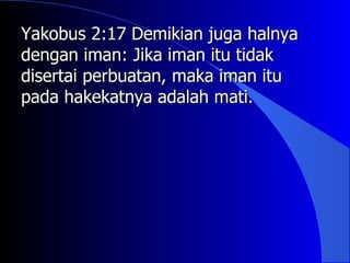 Yakobus 2:17 Demikian juga halnya
dengan iman: Jika iman itu tidak
disertai perbuatan, maka iman itu
pada hakekatnya adalah mati.
 