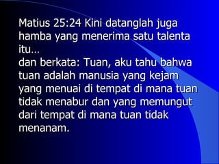 Matius 25:24 Kini datanglah juga
hamba yang menerima satu talenta
itu…
itu
dan berkata: Tuan, aku tahu bahwa
tuan adalah manusia yang kejam
yang menuai di tempat di mana tuan
tidak menabur dan yang memungut
dari tempat di mana tuan tidak
menanam.
 