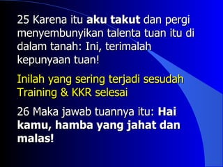 25 Karena itu aku takut dan pergi
menyembunyikan talenta tuan itu di
dalam tanah: Ini, terimalah
kepunyaan tuan!
Inilah yang sering terjadi sesudah
Training & KKR selesai
26 Maka jawab tuannya itu: Hai
kamu, hamba yang jahat dan
malas!
malas
 