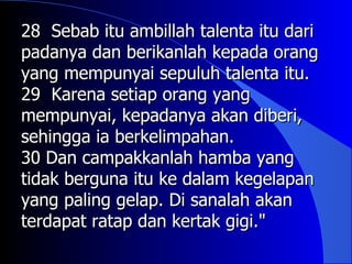 28 Sebab itu ambillah talenta itu dari
padanya dan berikanlah kepada orang
yang mempunyai sepuluh talenta itu.
29 Karena setiap orang yang
mempunyai, kepadanya akan diberi,
sehingga ia berkelimpahan.
30 Dan campakkanlah hamba yang
tidak berguna itu ke dalam kegelapan
yang paling gelap. Di sanalah akan
terdapat ratap dan kertak gigi."
 