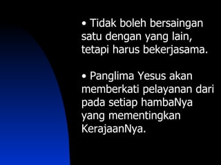 • Tidak boleh bersaingan
satu dengan yang lain,
tetapi harus bekerjasama.

• Panglima Yesus akan
memberkati pelayanan dari
pada setiap hambaNya
yang mementingkan
KerajaanNya.
 