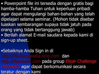 • Powerpoint file ini tersedia dengan gratis bagi
hamba-hamba Tuhan untuk keperluan pribadi
agar dapat mengulangi bahan-bahan yang telah
dipelajari selama seminar. (Mohon tidak disebar
luaskan sembarangan supaya tidak jatuh pada
orang yang tidak bertanggung jawab)
• Berilah alamat E-mail saudara kepada kami di
sign-up sheet.

•Sebaiknya Anda Sign in di
http://tantanganelia.ning.com dan
http://facebook.com pada group Elijah Challenge
Indonesia agar dapat berkomunikasi secara
teratur dengan kami
 