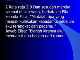 2 Raja-raja 2:9 Dan sesudah mereka
sampai di seberang, berkatalah Elia
kepada Elisa: "Mintalah apa yang
hendak kulakukan kepadamu, sebelum
aku terangkat dari padamu."
Jawab Elisa: "Biarlah kiranya aku
mendapat dua bagian dari rohmu."
 