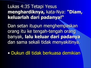 Lukas 4:35 Tetapi Yesus
menghardiknya, kata-Nya: "Diam,
keluarlah dari padanya!“
Dan setan itupun menghempaskan
orang itu ke tengah-tengah orang
banyak, lalu keluar dari padanya
dan sama sekali tidak menyakitinya.

• Dukun dll tidak berkuasa demikian
 