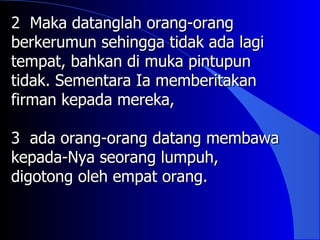 2 Maka datanglah orang-orang
berkerumun sehingga tidak ada lagi
tempat, bahkan di muka pintupun
tidak. Sementara Ia memberitakan
firman kepada mereka,

3 ada orang-orang datang membawa
kepada-Nya seorang lumpuh,
digotong oleh empat orang.
 