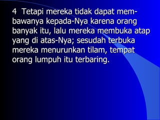 4 Tetapi mereka tidak dapat mem-
bawanya kepada-Nya karena orang
banyak itu, lalu mereka membuka atap
yang di atas-Nya; sesudah terbuka
mereka menurunkan tilam, tempat
orang lumpuh itu terbaring.
 