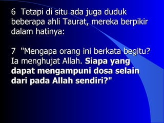 6 Tetapi di situ ada juga duduk
beberapa ahli Taurat, mereka berpikir
dalam hatinya:

7 "Mengapa orang ini berkata begitu?
Ia menghujat Allah. Siapa yang
dapat mengampuni dosa selain
dari pada Allah sendiri?"
 