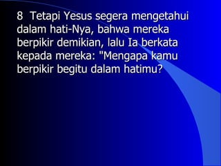 8 Tetapi Yesus segera mengetahui
dalam hati-Nya, bahwa mereka
berpikir demikian, lalu Ia berkata
kepada mereka: "Mengapa kamu
berpikir begitu dalam hatimu?
 